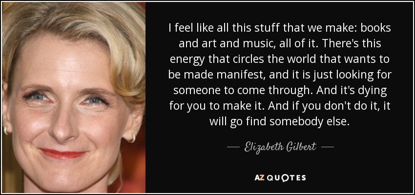 I feel like all this stuff that we make: books and art and music, all of it. There's this energy that circles the world that wants to be made manifest, and it is just looking for someone to come through. And it's dying for you to make it. And if you don't do it, it will go find somebody else. - Elizabeth Gilbert