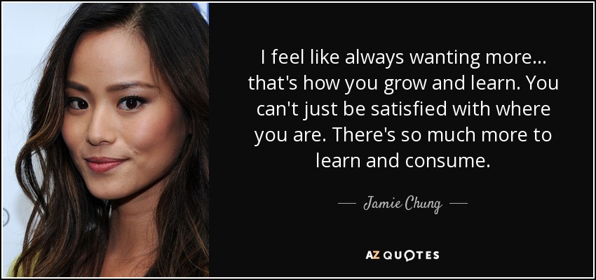 I feel like always wanting more... that's how you grow and learn. You can't just be satisfied with where you are. There's so much more to learn and consume. - Jamie Chung