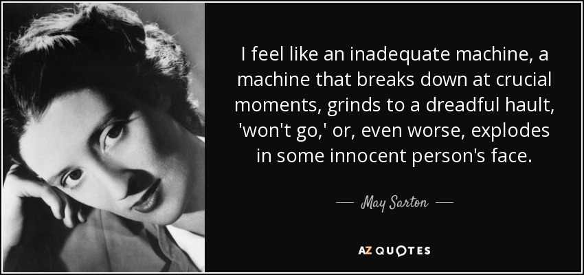 I feel like an inadequate machine, a machine that breaks down at crucial moments, grinds to a dreadful hault, 'won't go,' or, even worse, explodes in some innocent person's face. - May Sarton