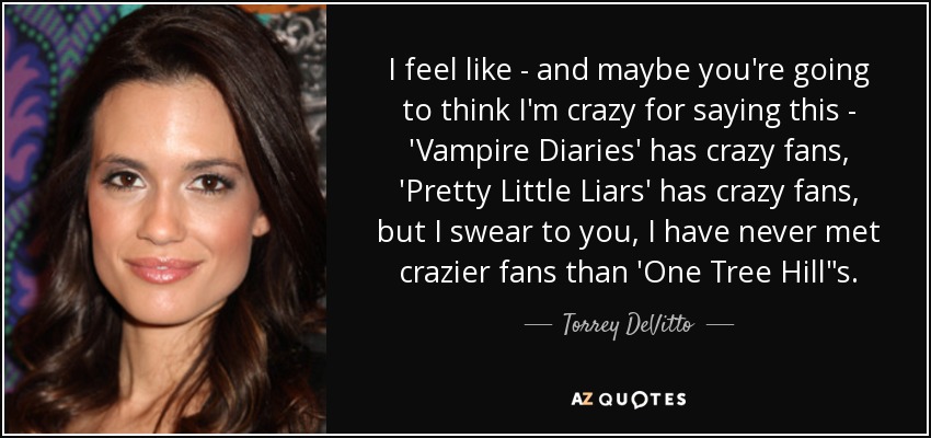 I feel like - and maybe you're going to think I'm crazy for saying this - 'Vampire Diaries' has crazy fans, 'Pretty Little Liars' has crazy fans, but I swear to you, I have never met crazier fans than 'One Tree Hill