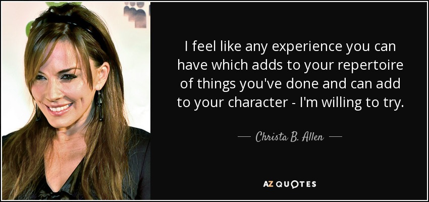 I feel like any experience you can have which adds to your repertoire of things you've done and can add to your character - I'm willing to try. - Christa B. Allen