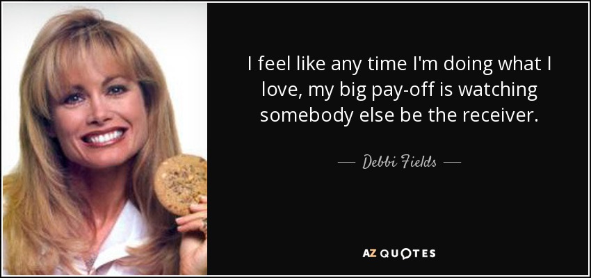 I feel like any time I'm doing what I love, my big pay-off is watching somebody else be the receiver. - Debbi Fields