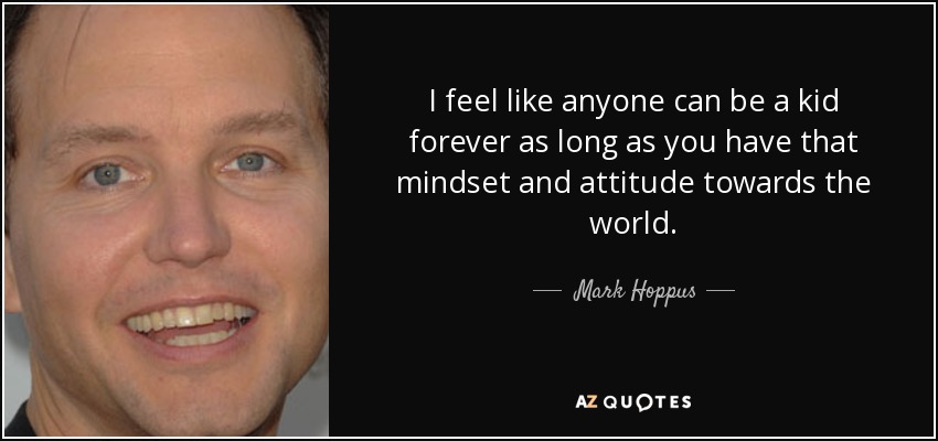 I feel like anyone can be a kid forever as long as you have that mindset and attitude towards the world. - Mark Hoppus