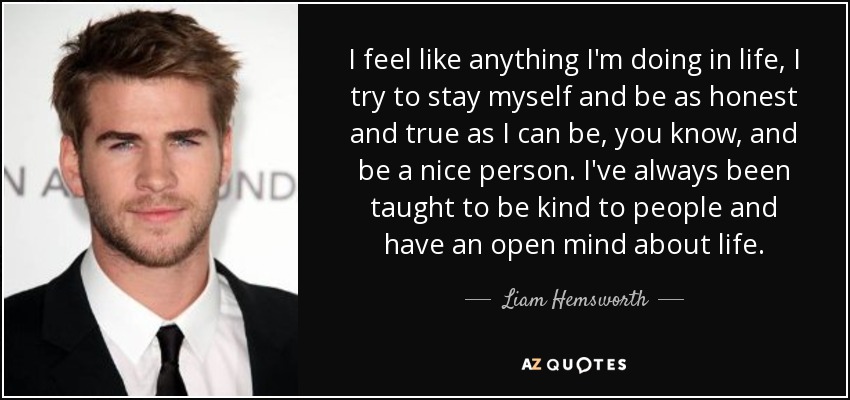I feel like anything I'm doing in life, I try to stay myself and be as honest and true as I can be, you know, and be a nice person. I've always been taught to be kind to people and have an open mind about life. - Liam Hemsworth