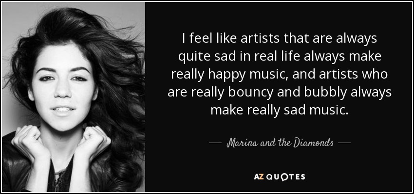 I feel like artists that are always quite sad in real life always make really happy music, and artists who are really bouncy and bubbly always make really sad music. - Marina and the Diamonds