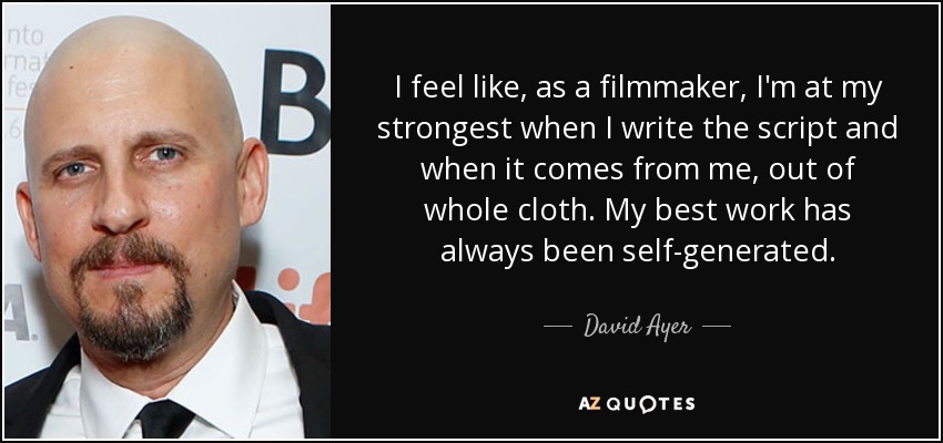 I feel like, as a filmmaker, I'm at my strongest when I write the script and when it comes from me, out of whole cloth. My best work has always been self-generated. - David Ayer