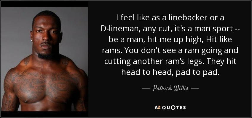 I feel like as a linebacker or a D-lineman, any cut, it's a man sport -- be a man, hit me up high, Hit like rams. You don't see a ram going and cutting another ram's legs. They hit head to head, pad to pad. - Patrick Willis