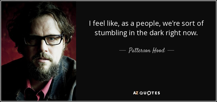 I feel like, as a people, we're sort of stumbling in the dark right now. - Patterson Hood