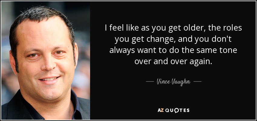 I feel like as you get older, the roles you get change, and you don't always want to do the same tone over and over again. - Vince Vaughn