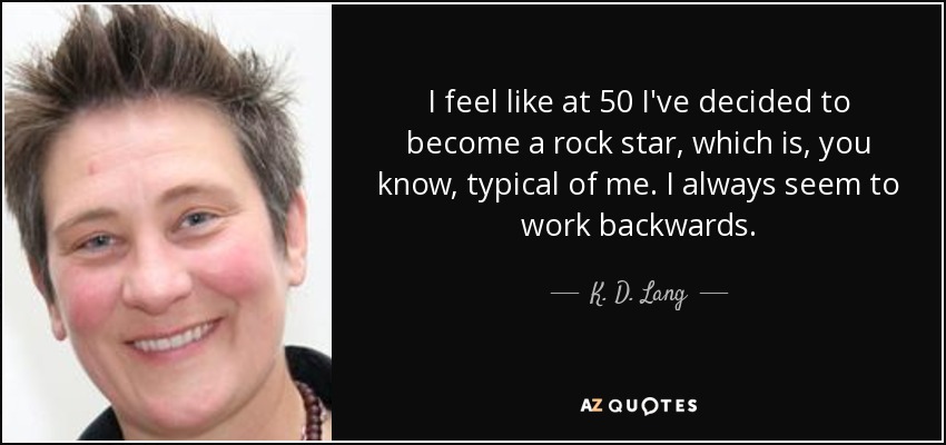 I feel like at 50 I've decided to become a rock star, which is, you know, typical of me. I always seem to work backwards. - K. D. Lang
