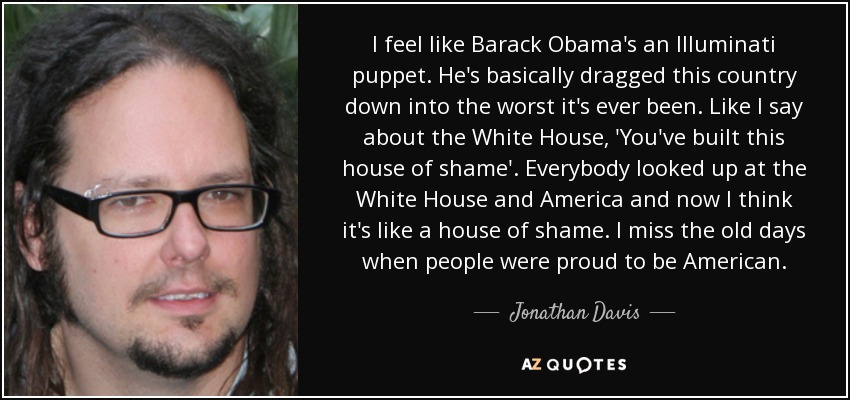 I feel like Barack Obama's an Illuminati puppet. He's basically dragged this country down into the worst it's ever been. Like I say about the White House, 'You've built this house of shame'. Everybody looked up at the White House and America and now I think it's like a house of shame. I miss the old days when people were proud to be American. - Jonathan Davis