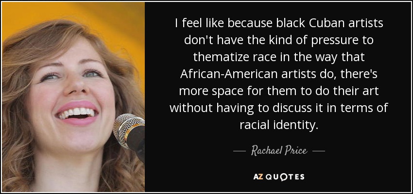 I feel like because black Cuban artists don't have the kind of pressure to thematize race in the way that African-American artists do, there's more space for them to do their art without having to discuss it in terms of racial identity. - Rachael Price