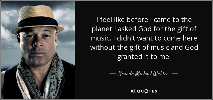 I feel like before I came to the planet I asked God for the gift of music. I didn't want to come here without the gift of music and God granted it to me. - Narada Michael Walden