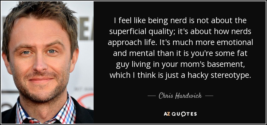 I feel like being nerd is not about the superficial quality; it's about how nerds approach life. It's much more emotional and mental than it is you're some fat guy living in your mom's basement, which I think is just a hacky stereotype. - Chris Hardwick