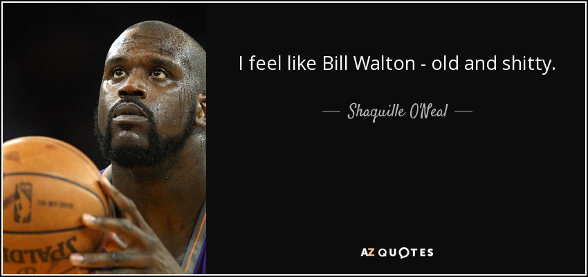 I feel like Bill Walton - old and shitty. - Shaquille O'Neal