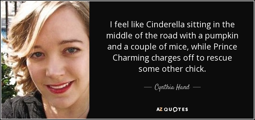 I feel like Cinderella sitting in the middle of the road with a pumpkin and a couple of mice, while Prince Charming charges off to rescue some other chick. - Cynthia Hand