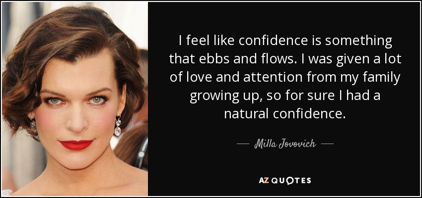 I feel like confidence is something that ebbs and flows. I was given a lot of love and attention from my family growing up, so for sure I had a natural confidence. - Milla Jovovich