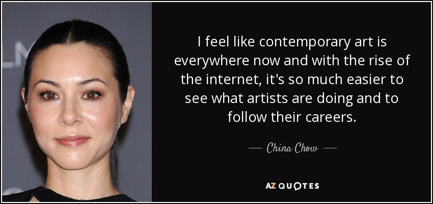 I feel like contemporary art is everywhere now and with the rise of the internet, it's so much easier to see what artists are doing and to follow their careers. - China Chow