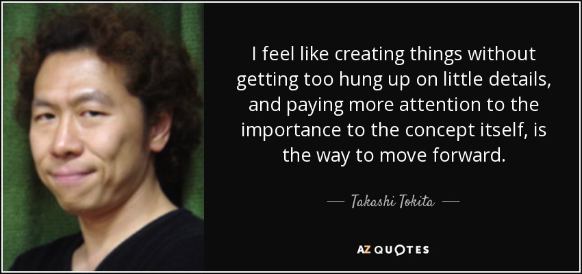 I feel like creating things without getting too hung up on little details, and paying more attention to the importance to the concept itself, is the way to move forward. - Takashi Tokita