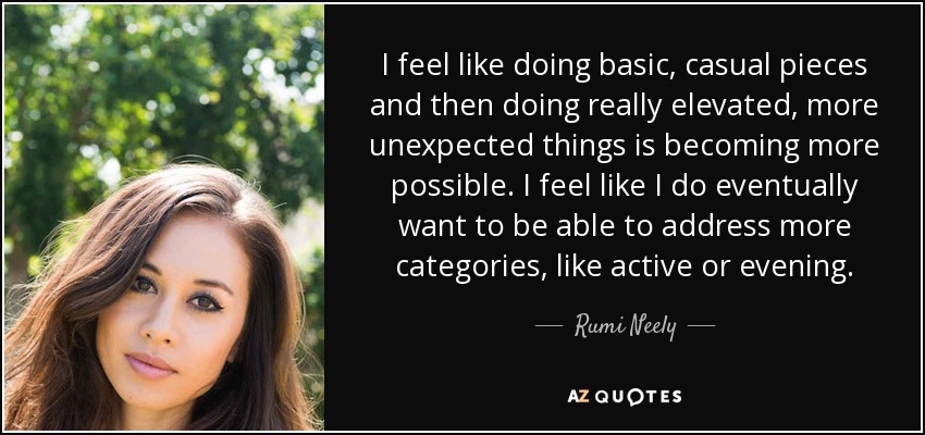 I feel like doing basic, casual pieces and then doing really elevated, more unexpected things is becoming more possible. I feel like I do eventually want to be able to address more categories, like active or evening. - Rumi Neely