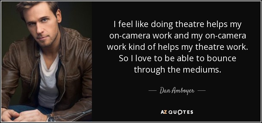 I feel like doing theatre helps my on-camera work and my on-camera work kind of helps my theatre work. So I love to be able to bounce through the mediums. - Dan Amboyer