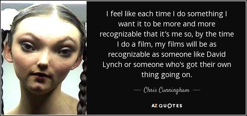 I feel like each time I do something I want it to be more and more recognizable that it's me so, by the time I do a film, my films will be as recognizable as someone like David Lynch or someone who's got their own thing going on. - Chris Cunningham