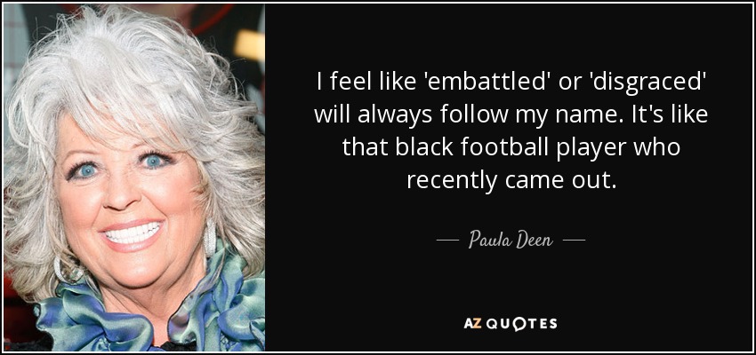 I feel like 'embattled' or 'disgraced' will always follow my name. It's like that black football player who recently came out. - Paula Deen
