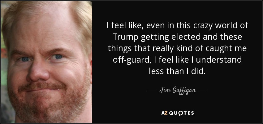 I feel like, even in this crazy world of Trump getting elected and these things that really kind of caught me off-guard, I feel like I understand less than I did. - Jim Gaffigan
