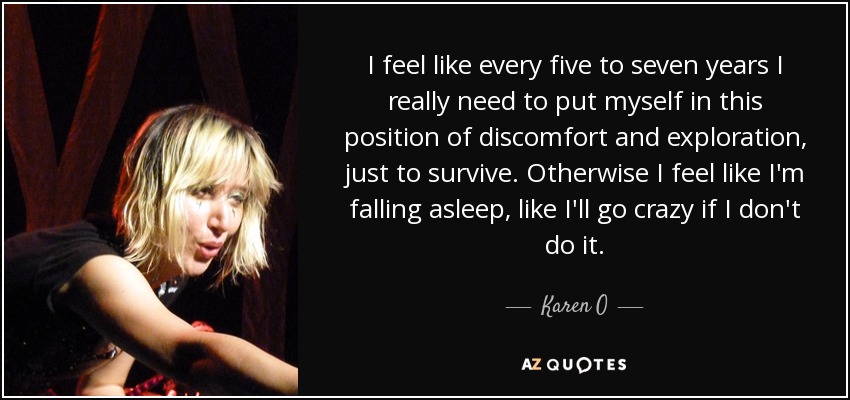 I feel like every five to seven years I really need to put myself in this position of discomfort and exploration, just to survive. Otherwise I feel like I'm falling asleep, like I'll go crazy if I don't do it. - Karen O