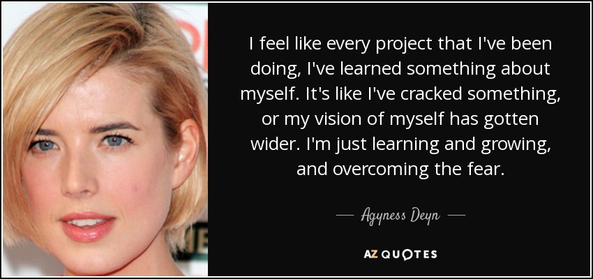 I feel like every project that I've been doing, I've learned something about myself. It's like I've cracked something, or my vision of myself has gotten wider. I'm just learning and growing, and overcoming the fear. - Agyness Deyn