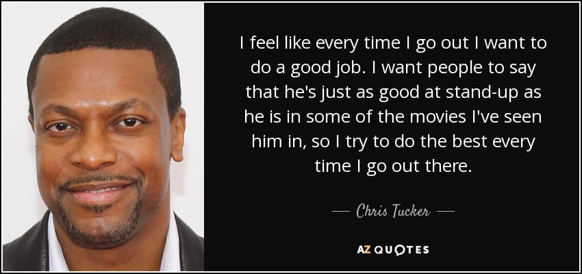 I feel like every time I go out I want to do a good job. I want people to say that he's just as good at stand-up as he is in some of the movies I've seen him in, so I try to do the best every time I go out there. - Chris Tucker