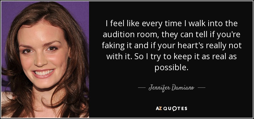 I feel like every time I walk into the audition room, they can tell if you're faking it and if your heart's really not with it. So I try to keep it as real as possible. - Jennifer Damiano