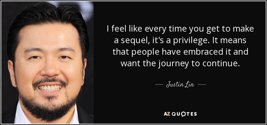 I feel like every time you get to make a sequel, it's a privilege. It means that people have embraced it and want the journey to continue. - Justin Lin