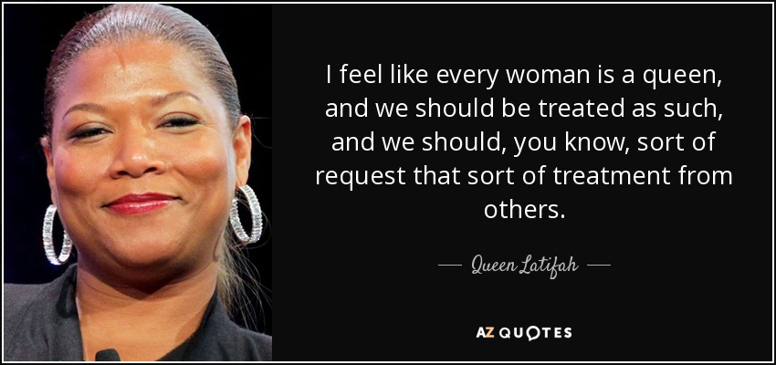 I feel like every woman is a queen, and we should be treated as such, and we should, you know, sort of request that sort of treatment from others. - Queen Latifah