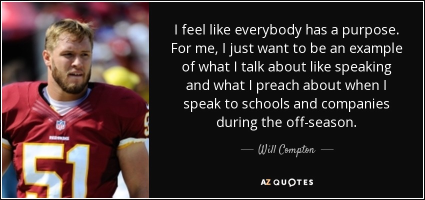 I feel like everybody has a purpose. For me, I just want to be an example of what I talk about like speaking and what I preach about when I speak to schools and companies during the off-season. - Will Compton