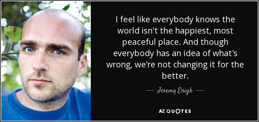 I feel like everybody knows the world isn't the happiest, most peaceful place. And though everybody has an idea of what's wrong, we're not changing it for the better. - Jeremy Enigk