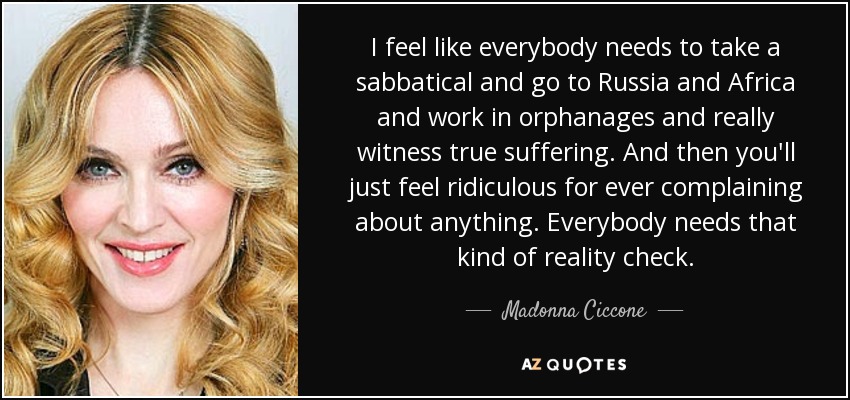 I feel like everybody needs to take a sabbatical and go to Russia and Africa and work in orphanages and really witness true suffering. And then you'll just feel ridiculous for ever complaining about anything. Everybody needs that kind of reality check. - Madonna Ciccone