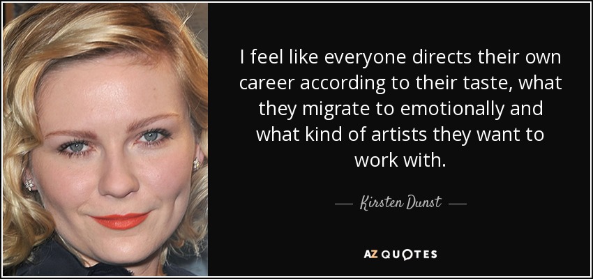 I feel like everyone directs their own career according to their taste, what they migrate to emotionally and what kind of artists they want to work with. - Kirsten Dunst