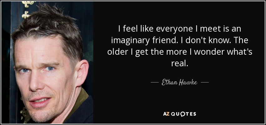 I feel like everyone I meet is an imaginary friend. I don't know. The older I get the more I wonder what's real. - Ethan Hawke