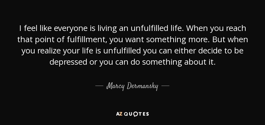 I feel like everyone is living an unfulfilled life. When you reach that point of fulfillment, you want something more. But when you realize your life is unfulfilled you can either decide to be depressed or you can do something about it. - Marcy Dermansky
