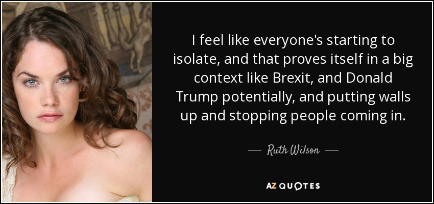 I feel like everyone's starting to isolate, and that proves itself in a big context like Brexit, and Donald Trump potentially, and putting walls up and stopping people coming in. - Ruth Wilson