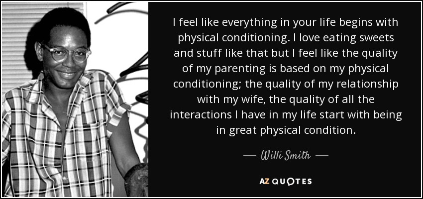 I feel like everything in your life begins with physical conditioning. I love eating sweets and stuff like that but I feel like the quality of my parenting is based on my physical conditioning; the quality of my relationship with my wife, the quality of all the interactions I have in my life start with being in great physical condition. - Willi Smith