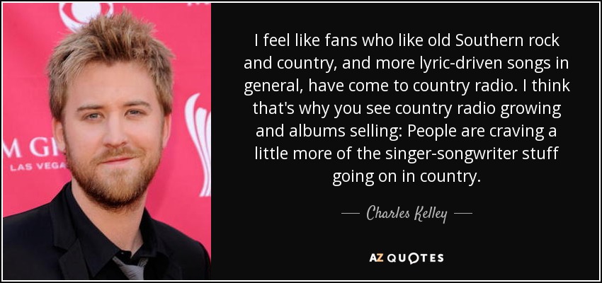 I feel like fans who like old Southern rock and country, and more lyric-driven songs in general, have come to country radio. I think that's why you see country radio growing and albums selling: People are craving a little more of the singer-songwriter stuff going on in country. - Charles Kelley