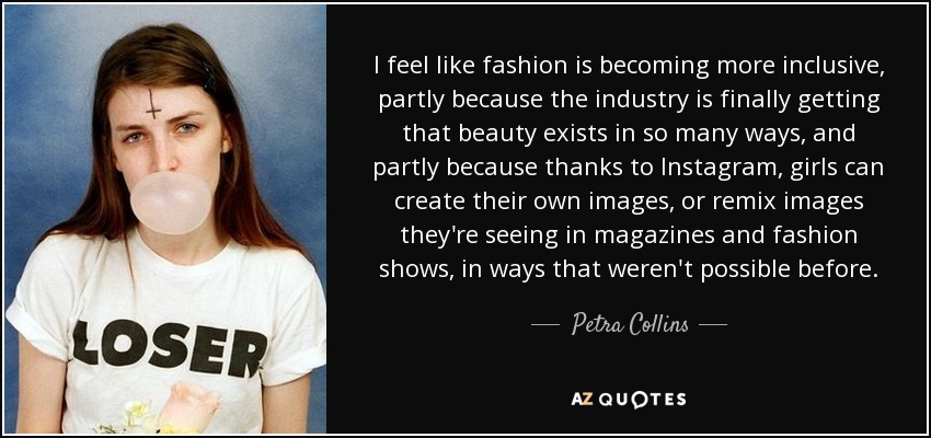 I feel like fashion is becoming more inclusive, partly because the industry is finally getting that beauty exists in so many ways, and partly because thanks to Instagram, girls can create their own images, or remix images they're seeing in magazines and fashion shows, in ways that weren't possible before. - Petra Collins