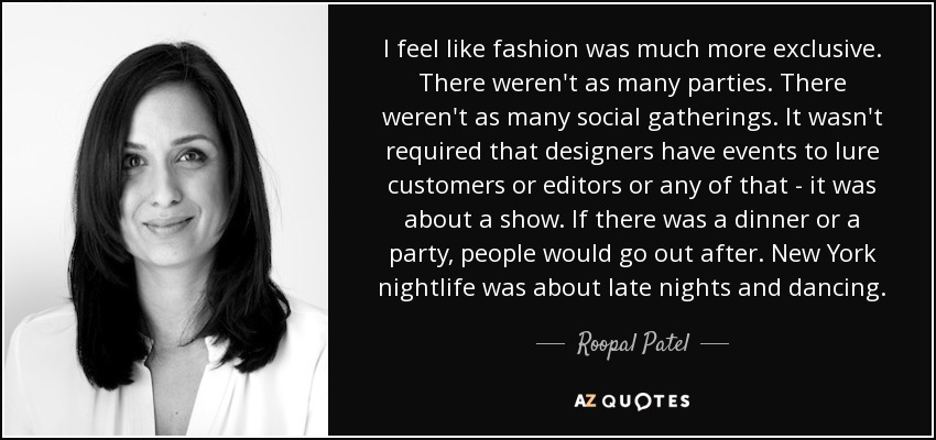 I feel like fashion was much more exclusive. There weren't as many parties. There weren't as many social gatherings. It wasn't required that designers have events to lure customers or editors or any of that - it was about a show. If there was a dinner or a party, people would go out after. New York nightlife was about late nights and dancing. - Roopal Patel
