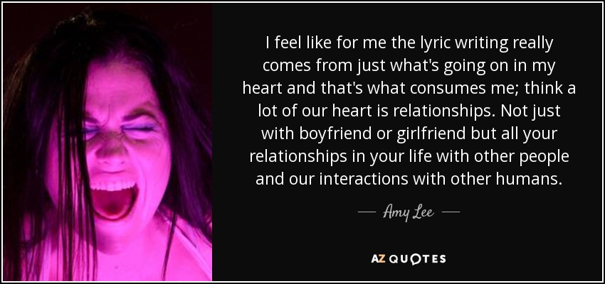 I feel like for me the lyric writing really comes from just what's going on in my heart and that's what consumes me; think a lot of our heart is relationships. Not just with boyfriend or girlfriend but all your relationships in your life with other people and our interactions with other humans. - Amy Lee