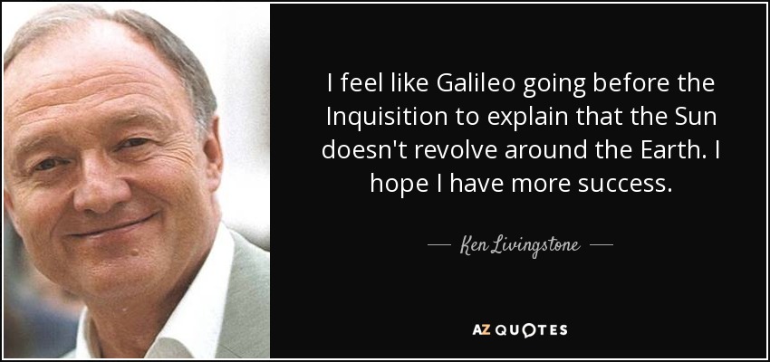 I feel like Galileo going before the Inquisition to explain that the Sun doesn't revolve around the Earth. I hope I have more success. - Ken Livingstone