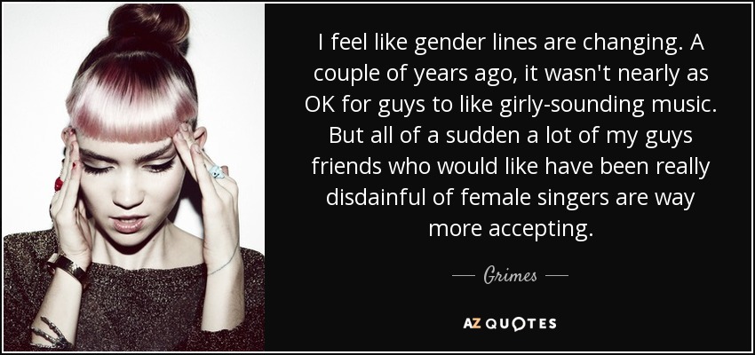 I feel like gender lines are changing. A couple of years ago, it wasn't nearly as OK for guys to like girly-sounding music. But all of a sudden a lot of my guys friends who would like have been really disdainful of female singers are way more accepting. - Grimes