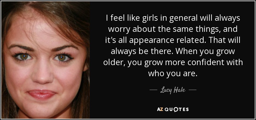 I feel like girls in general will always worry about the same things, and it's all appearance related. That will always be there. When you grow older, you grow more confident with who you are. - Lucy Hale