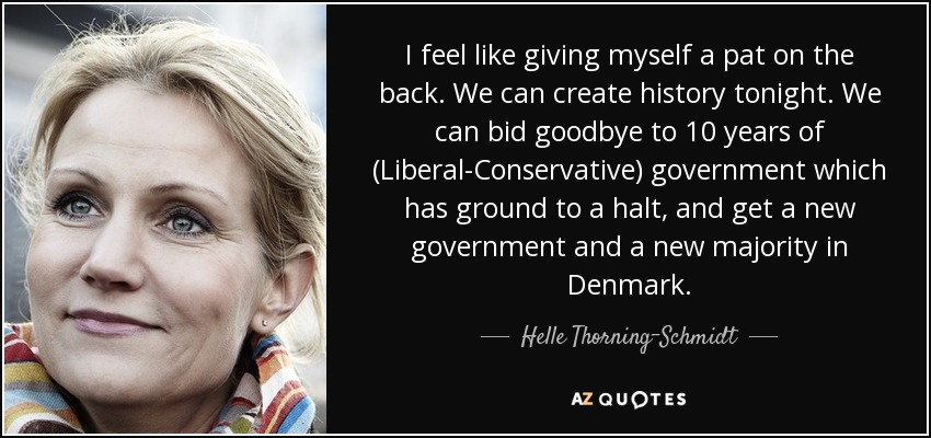 I feel like giving myself a pat on the back. We can create history tonight. We can bid goodbye to 10 years of (Liberal-Conservative) government which has ground to a halt, and get a new government and a new majority in Denmark. - Helle Thorning-Schmidt